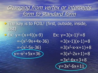 Changing from vertex or intercepts
form to standard form
• The key is to FOIL! (first, outside, inside,
last)
• Ex: y=-(x+4)(x-9) Ex: y=3(x-1)2+8
=-(x2-9x+4x-36) =3(x-1)(x-1)+8
=-(x2-5x-36) =3(x2-x-x+1)+8
y=-x2+5x+36 =3(x2-2x+1)+8
=3x2-6x+3+8
y=3x2-6x+11
 