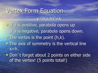 Vertex Form Equation
y=a(x-h)2+k
• If a is positive, parabola opens up
If a is negative, parabola opens down.
• The vertex is the point (h,k).
• The axis of symmetry is the vertical line
x=h.
• Don’t forget about 2 points on either side
of the vertex! (5 points total!)
 