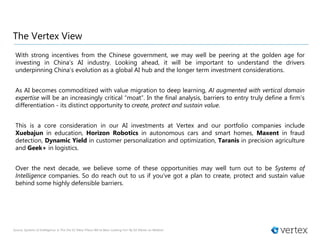 The Vertex View
With strong incentives from the Chinese government, we may well be peering at the golden age for
investing in China’s AI industry. Looking ahead, it will be important to understand the drivers
underpinning China’s evolution as a global AI hub and the longer term investment considerations.
As AI becomes commoditized with value migration to deep learning, AI augmented with vertical domain
expertise will be an increasingly critical “moat”. In the final analysis, barriers to entry truly define a firm’s
differentiation - its distinct opportunity to create, protect and sustain value.
This is a core consideration in our AI investments at Vertex and our portfolio companies include
Xuebajun in education, Horizon Robotics in autonomous cars and smart homes, Maxent in fraud
detection, Dynamic Yield in customer personalization and optimization, Taranis in precision agriculture
and Geek+ in logistics.
Over the next decade, we believe some of these opportunities may well turn out to be Systems of
Intelligence companies. So do reach out to us if you’ve got a plan to create, protect and sustain value
behind some highly defensible barriers.
Source: Systems of Intelligence: Is This the VC Meta-Thesis We’ve Been Looking For? By Gil Dibner on Medium
 