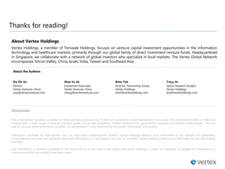 Thanks for reading!
Disclaimer
This presentation has been compiled for informational purposes only. It does not constitute a recommendation to any party. The presentation relies on data and
insights from a wide range of sources including public and private companies, market research firms, government agencies and industry professionals. We cite
specific sources where information is public. The presentation is also informed by non-public information and insights.
Information provided by third parties may not have been independently verified. Vertex Holdings believes such information to be reliable and adequately
comprehensive but does not represent that such information is in all respects accurate or complete. Vertex Holdings shall not be held liable for any information
provided.
Any information or opinions provided in this report are as of the date of the report and Vertex Holdings is under no obligation to update the information or
communicate that any updates have been made.
About Vertex Holdings
Vertex Holdings, a member of Temasek Holdings, focuses on venture capital investment opportunities in the information
technology and healthcare markets, primarily through our global family of direct investment venture funds. Headquartered
in Singapore, we collaborate with a network of global investors who specialize in local markets. The Vertex Global Network
encompasses Silicon Valley, China, Israel, India, Taiwan and Southeast Asia.
About the Authors
Xia Zhi Jin
Partner
Vertex Ventures China
xiazj@vertexventures.com
Zhao Yu Jie
Investment Associate
Vertex Ventures China
zhaoyj@vertexventures.com
Brian Toh
Director, Partnership Group
Vertex Holdings
btoh@vertexholdings.com
Tracy Jin
Senior Research Analyst
Vertex Holdings
tjin@vertexholdings.com
 