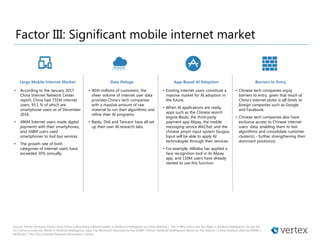 Source: Vertex Ventures China | How China is Becoming a World Leader in Artificial Intelligence by China Briefing | This is Why China has the Edge in Artificial Intelligence by Lee Kai
Fu | China to Lead the World in Artificial Intelligence, Says Top Microsoft Executive by the SCMP | China’s Artificial-Intelligence Boom by The Atlantic | China Outlook 2016 by KPMG |
McKinsey | The China Internet Network Information Center
• Chinese tech companies enjoy
barriers to entry, given that much of
China’s internet sector is off-limits to
foreign companies such as Google
and Facebook.
• Chinese tech companies also have
exclusive access to Chinese internet
users’ data, enabling them to test
algorithms and consolidate customer
cluster(s) - further strengthening their
dominant position(s).
• According to the January 2017
China Internet Network Center
report, China had 731M internet
users, 95.1 % of which are
smartphone users as of December
2016.
• 496M Internet users made digital
payments with their smartphones,
and 168M users used
smartphones to hail taxi services.
• The growth rate of both
categories of internet users have
exceeded 30% annually.
• With millions of customers, the
sheer volume of internet user data
provides China’s tech companies
with a massive amount of raw
material to run their algorithms and
refine their AI programs.
• Baidu, Didi and Tencent have all set
up their own AI research labs.
• Existing internet users constitute a
massive market for AI adoption in
the future.
• When AI applications are ready,
apps such as the Chinese search
engine Baidu, the third-party
payment app Alipay, the mobile
messaging service WeChat, and the
chinese pinyin input system Sougou
Input will be able to apply AI
technologies through their services.
• For example, Alibaba has applied a
face recognition tool in its Alipay
app, and 150M users have already
started to use this function.
Barriers to EntryApp-Based AI AdoptionData DelugeLarge Mobile Internet Market
Factor III: Significant mobile internet market
 