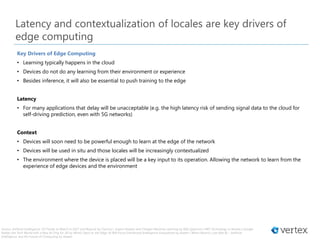 Source: Artificial Intelligence: 10 Trends to Watch in 2017 and Beyond by Tractica | Expect Deeper and Cheaper Machine Learning by IEEE Spectrum | MIT Technology in Review | Google
Rattles the Tech World with a New AI Chip for All by Wired | Back to the Edge: AI Will Force Distributed Intelligence Everywhere by Azeem | When Moore’s Law Met AI – Artificial
Intelligence and the Future of Computing by Azeem
Latency and contextualization of locales are key drivers of
edge computing
Key Drivers of Edge Computing
• Learning typically happens in the cloud
• Devices do not do any learning from their environment or experience
• Besides inference, it will also be essential to push training to the edge
Latency
• For many applications that delay will be unacceptable (e.g. the high latency risk of sending signal data to the cloud for
self-driving prediction, even with 5G networks)
Context
• Devices will soon need to be powerful enough to learn at the edge of the network
• Devices will be used in situ and those locales will be increasingly contextualized
• The environment where the device is placed will be a key input to its operation. Allowing the network to learn from the
experience of edge devices and the environment
 