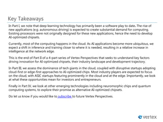 In Part I, we note that deep learning technology has primarily been a software play to date. The rise of
new applications (e.g. autonomous driving) is expected to create substantial demand for computing.
Existing processors were not originally designed for these new applications, hence the need to develop
AI-optimized chipsets.
Currently, most of the computing happens in the cloud. As AI applications become more ubiquitous, we
expect a shift in inference and training closer to where it is needed, resulting in a relative increase in
intelligence at the network edge.
This is the end of Part II of a 4-part series of Vertex Perspectives that seeks to understand key factors
driving innovation for AI-optimized chipsets, their industry landscape and development trajectory.
In Part III, we assess the dominance of tech giants in the cloud, coupled with disruptive startups adopting
cloud-first or edge-first approaches to AI-optimized chips. Most industry players are expected to focus
on the cloud, with ASIC startups featuring prominently in the cloud and at the edge. Importantly, we look
at what these opportunities mean for investors and entrepreneurs.
Finally in Part IV, we look at other emerging technologies including neuromorphic chips and quantum
computing systems, to explore their promise as alternative AI-optimized chipsets.
Do let us know if you would like to subscribe to future Vertex Perspectives.
Key Takeaways
 