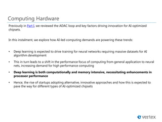 Computing Hardware
Previously in Part I, we reviewed the ADAC loop and key factors driving innovation for AI-optimized
chipsets.
In this instalment, we explore how AI-led computing demands are powering these trends:
• Deep learning is expected to drive training for neural networks requiring massive datasets for AI
algorithm development
• This in turn leads to a shift in the performance focus of computing from general application to neural
nets, increasing demand for high performance computing
• Deep learning is both computationally and memory intensive, necessitating enhancements in
processor performance
• Hence, the rise of startups adopting alternative, innovative approaches and how this is expected to
pave the way for different types of AI-optimized chipsets
 