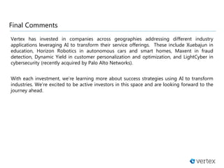 Final Comments
Vertex has invested in companies across geographies addressing different industry
applications leveraging AI to transform their service offerings. These include Xuebajun in
education, Horizon Robotics in autonomous cars and smart homes, Maxent in fraud
detection, Dynamic Yield in customer personalization and optimization, and LightCyber in
cybersecurity (recently acquired by Palo Alto Networks).
With each investment, we’re learning more about success strategies using AI to transform
industries. We’re excited to be active investors in this space and are looking forward to the
journey ahead.
 