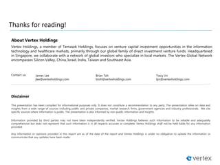 Thanks for reading!
Disclaimer
This presentation has been compiled for informational purposes only. It does not constitute a recommendation to any party. The presentation relies on data and
insights from a wide range of sources including public and private companies, market research firms, government agencies and industry professionals. We cite
specific sources where information is public. The presentation is also informed by non-public information and insights.
Information provided by third parties may not have been independently verified. Vertex Holdings believes such information to be reliable and adequately
comprehensive but does not represent that such information is in all respects accurate or complete. Vertex Holdings shall not be held liable for any information
provided.
Any information or opinions provided in this report are as of the date of the report and Vertex Holdings is under no obligation to update the information or
communicate that any updates have been made.
About Vertex Holdings
Vertex Holdings, a member of Temasek Holdings, focuses on venture capital investment opportunities in the information
technology and healthcare markets, primarily through our global family of direct investment venture funds. Headquartered
in Singapore, we collaborate with a network of global investors who specialize in local markets. The Vertex Global Network
encompasses Silicon Valley, China, Israel, India, Taiwan and Southeast Asia.
Contact us: Brian Toh
btoh@vertexholdings.com
Tracy Jin
tjin@vertexholdings.com
James Lee
jlee@vertexholdings.com
 
