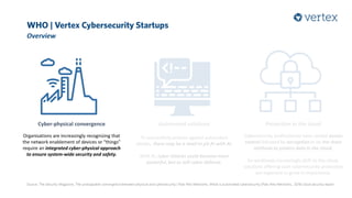 WHO | Vertex Cybersecurity Startups
Overview
Source: The Security Magazine, The unstoppable convergence between physical and cybersecurity | Palo Alto Networks, What is automated cybersecurity |Palo Alto Networks, 2018 cloud security report
Cyber-physical convergence
Organisations are increasingly recognizing that
the network enablement of devices or “things”
require an integrated cyber-physical approach
to ensure system-wide security and safety.
Automated solutions
To successfully protect against automated
attacks, there may be a need to pit AI with AI.
With AI, cyber attacks could become more
powerful, but so will cyber defense.
Protection in the cloud
Cybersecurity professionals have ranked access
control followed by encryption to be the main
methods to protect data in the cloud.
As workloads increasingly shift to the cloud,
solutions offering such cybersecurity protection
are expected to grow in importance.
 