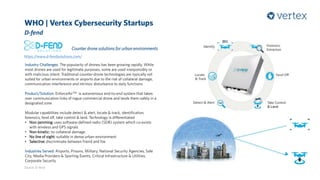WHO | Vertex Cybersecurity Startups
D-fend
Source: D-fend
Counter drone solutions for urban environments
https://www.d-fendsolutions.com/
Industry Challenges: The popularity of drones has been growing rapidly. While
most drones are used for legitimate purposes, some are used irresponsibly or
with malicious intent. Traditional counter-drone technologies are typically not
suited for urban environments or airports due to the risk of collateral damage,
communication interference and intrinsic disturbance to daily functions
Product/Solution: EnforceAirTM is autonomous end-to-end system that takes
over communication links of rogue commercial drone and lands them safely in a
designated zone
Modular capabilities include detect & alert, locate & track, identification,
forensics, fend off, take control & land. Technology is differentiated
• Non-jamming: uses software-defined-radio (SDR) system which co-exists
with wireless and GPS signals
• Non-kinetic: no collateral damage
• No line of sight: suitable in dense urban environment
• Selective: discriminate between friend and foe
Industries Served: Airports, Prisons, Military, National Security Agencies, Safe
City, Media Providers & Sporting Events, Critical Infrastructure & Utilities,
Corporate Security
 