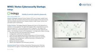 WHO | Vertex Cybersecurity Startups
Indegy
Source: Indegy
https://www.indegy.com/
Visibility & control for industrial cybersecurity
Industry Challenges: Industrial Control Systems (ICS) are no longer isolated, static
systems. They are connected to the enterprise and are subject to the same security
risks that threaten downtime from malware, attacks, insider threats, human error,
and failed system maintenance
Product/Solution: The Indegy Industrial Cybersecurity Suite can be deployed as a
network or virtual appliance. The agent-less solution offers comprehensive security
tools and reports for IT security personnel and OT engineers. The Indegy Suite
delivers crystal clear situational awareness across all sites and their respective OT
assets - from Windows servers to PLC backplanes - in a single pane of glass including
• Full asset discovery and automated asset inventory
• Configuration control and risk assessment
• Audit trail of all engineering activities taking place in ICS environments
• Real‐time threat detection that triggers alerts about suspicious activities,
undesired asset configuration, unauthorized access or deviations from
compliance requirements
• Backup and recovery support
• Reports and integration with third‐party solutions
Industries Served: Power & Utilities, Automotive, Pharmaceutical, Oil & Gas,
Transportation & Logistics, Food & Beverage, Building Management Systems
 