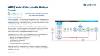 WHO | Vertex Cybersecurity Startups
Cymulate
Source: Cymulate
Automated breach and attack simulation
that makes security simple
Industry Challenges: It has become too complicated to check how exposed you
are to cyber threats as every day brings new threats to avoid, new technologies
to learn and new skills to acquire. Pen-testing and other alternatives may result
in outdated reports that are no longer relevant
Product/Solution: Cymulate helps understand your cyber posture in minutes.
When activated, it deploys thousands of attacks across all vectors, simulating
countless threat your company may encounter. It also provides clear
instructions on how to remediate each and every problem
The shared vision is to make it easy for anyone to protect their company with
the highest level of security. Stop speculating, start simulating
• Remote test of the entire infrastructure
• Mitigate attacks before they happen
• Comprehensive assessment
• Immediate results
• Optimise investment in cybersecurity
Industries Served: Not industry specific – trusted by hundreds of companies
worldwide, from small businesses to large enterprises including leadings banks
and financial services
https://www.cymulate.com/
 