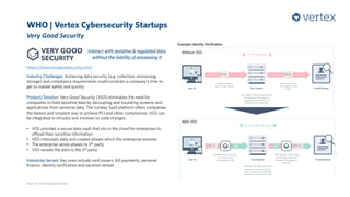 WHO | Vertex Cybersecurity Startups
Very Good Security
Source: Very Good Security
Industry Challenges: Achieving data security (e.g. collection, processing,
storage) and compliance requirements could constrain a company’s time to
get to market safely and quickly
Product/Solution: Very Good Security (VGS) eliminates the need for
companies to hold sensitive data by decoupling and insulating systems and
applications from sensitive data. The turnkey SaaS platform offers companies
the fastest and simplest way to achieve PCI and other compliances. VGS can
be integrated in minutes and involves no code changes.
• VGS provides a secure data vault that sits in the cloud for enterprises to
offload their sensitive information
• VGS intercepts data and creates aliases which the enterprise receives
• The enterprise sends aliases to 3rd party
• VGS reveals the data to the 3rd party
Industries Served: Key ones include card issuers, bill payments, personal
finance, identity verification and vacation rentals
Interact with sensitive & regulated data
without the liability of possessing it
https://www.verygoodsecurity.com/
Example: Identity Verification
With VGS
Without VGS
 