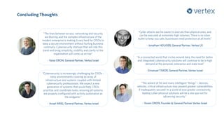 Concluding Thoughts
“Cybersecurity is increasingly challenging for CISOs -
noisy environments covering an array of
infrastructure and systems coupled with limited
cybersecurity professionals. We expect a new
generation of systems that would help CISOs
prioritize and coordinate tasks, ensuring all systems
are properly configured with activity automation as
the endgame.”
- Aviad ARIEL, General Partner, Vertex Israel
“In a connected world that circles around data, the need for better
and integrated cybersecurity solutions will continue to be in high
demand at the personal, enterprise and state level”
- Emanuel TIMOR, General Partner, Vertex Israel
“Cyber attacks are far easier to execute than physical ones, and
can be executed at extremely high volumes. There is no silver
bullet to keep you safe; businesses need protection at all levels”
- Jonathan HEILIGER, General Partner, Vertex US
“The lines between access, networking and security
are blurring and the complex infrastructure of the
modern enterprise is making it very hard for CISOs to
keep a secure environment without hurting business
continuity. Cybersecurity startups that will ride this
trend and bring simplicity, visibility and clarity to the
organisation will come up on top”
- Yanai ORON, General Partner, Vertex Israel
“The advent of 5G and many intelligent “things” – devices,
vehicles, critical infrastructure may present greater vulnerabilities
if inadequately secured. In a world of ever greater connectivity,
leading cyber-physical solutions will be a sine qua non for
advancing security.”
- Yoram ORON, Founder & General Partner Vertex Israel
 