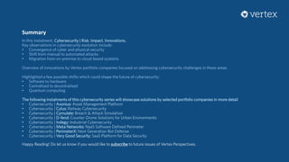 Summary
In this instalment, Cybersecurity | Risk. Impact. Innovations.
Key observations in cybersecurity evolution include:
• Convergence of cyber and physical security
• Shift from manual to automated attacks
• Migration from on-premise to cloud-based systems
Overview of innovations by Vertex portfolio companies focused on addressing cybersecurity challenges in these areas.
Highlighted a few possible shifts which could shape the future of cybersecurity:
• Software to hardware
• Centralised to decentralised
• Quantum computing
The following instalments of this cybersecurity series will showcase solutions by selected portfolio companies in more detail
• Cybersecurity | Axonius: Asset Management Platform
• Cybersecurity | Cylus: Railway Cybersecurity
• Cybersecurity | Cymulate: Breach & Attack Simulation
• Cybersecurity | D-fend: Counter-Drone Solutions for Urban Environments
• Cybersecurity | Indegy: Industrial Cybersecurity
• Cybersecurity | Meta Networks: NaaS Software Defined Perimeter
• Cybersecurity | PerimeterX: Next Generation Bot Defense
• Cybersecurity | Very Good Security: SaaS Platform for Data Security
Happy Reading! Do let us know if you would like to subscribe to future issues of Vertex Perspectives.
 
