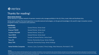 Thanks for reading!
About Vertex Ventures
Vertex Ventures is a global network of operator-investors who manage portfolios in the US, China, Israel, India and Southeast Asia.
Vertex teams combine first-hand experience in transformational technologies, on-the-ground knowledge in the world’s major innovation centers
and global context, connections and customers.
Contributors
Aviad ARIEL General Partner, Vertex Israel
Emanuel TIMOR General Partner, Vertex Israel
Jonathan HEILIGER General Partner, Vertex US
Yanai ORON General Partner, Vertex Israel
Yoram ORON Founder & General Partner, Vertex Israel
Tracy JIN Director, Partnership Group, Vertex Holdings
Sheryl TAN Associate, Partnership Group, Vertex Holdings
Disclaimer
This presentation has been compiled for informational purposes only. It does not constitute a recommendation to any party. The presentation relies on data and insights from a wide range of sources including public and private companies, market research firms, government agencies and
industry professionals. We cite specific sources where information is public. The presentation is also informed by non-public information and insights. Information provided by third parties may not have been independently verified. Vertex Holdings believes such information to be reliable
and adequately comprehensive but does not represent that such information is in all respects accurate or complete. Vertex Holdings shall not be held liable for any information provided. Any information or opinions provided in this report are as of the date of the report and Vertex Holdings
is under no obligation to update the information or communicate that any updates have been made.
Vertex Portfolio Companies Axonius, Cylus, Cymulate, D-fend, Indegy, Meta Networks, PerimeterX, VGS
 