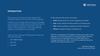 INTRODUCTION
The frequency and impact of cyber attacks have
escalated cybersecurity to the top of Board agendas.
Institutions are no longer asking if they are vulnerable
to cyber attacks. Instead, focus has shifted to how the
attack might be executed, the attendant risks and
impact. Critically important - their organisational
readiness and resilience to such threats.
Cybersecurity’s ranking in WEF global risk report has
risen over the years:
• 2010: Not in Top 5
• 2014: 5th
• 2018: 3rd
In this cybersecurity series, we review
• What: Observations of current cybersecurity trends
• How: Cyber attacks and the evolution of cybersecurity
• Who: Vertex portfolio companies and their solutions
• Where: Emergent trends in cybersecurity
With the convergence of the digital and physical worlds, rising
adoption of AI, and the growth in cloud (and edge) solutions,
institutions will increasing require a unified approach to
manage cybersecurity risks – one that incorporates disruptive,
internal and external perspectives.
With Best Regards,
Vertex Partnership Group
 