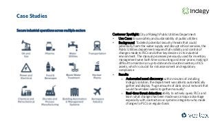 Case Studies
Secure industrial operations across multiple sectors
Customer Spotlight: City of Raleigh Public Utilities Department
• Use Case: Ensure safety and sustainability of public utilities
• Background: To detect potential security threats that could
potentially harm the water supply and disrupt critical services, the
Public Utilities department required full visibility and control of
changes made to PLCs and other key devices in its industrial
environment. The manual processes previously used for inventory
management were both time-consuming and error-prone, making it
difficult to maintain an up-to-date and accurate inventory of ICS
assets, which is crucial for risk assessment and regulatory
compliance
• Results:
o Automated asset discovery: within minutes of installing
Indegy’s solution, the department was able to automatically
gather and display “huge amounts of data on out network that
would have taken weeks to gather manually”
o Real-time threat detection: ability to actively query PLCs and
learn what changes has been made was a major advantage
especially with contractors or systems integrator who made
changes to PLCs on regular basis
 