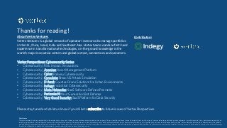 Thanks for reading!
About Vertex Ventures
Vertex Ventures is a global network of operator-investors who manage portfolios
in the US, China, Israel, India and Southeast Asia. Vertex teams combine first-hand
experience in transformational technologies, on-the-ground knowledge in the
world’s major innovation centers and global context, connections and customers.
Contributors
Disclaimer
This presentation has been compiled for informational purposes only. It does not constitute a recommendation to any party. The presentation relies on data and insights from a wide range of sources including public and private companies, market research firms, government agencies and
industry professionals. We cite specific sources where information is public. The presentation is also informed by non-public information and insights. Information provided by third parties may not have been independently verified. Vertex Holdings believes such information to be reliable
and adequately comprehensive but does not represent that such information is in all respects accurate or complete. Vertex Holdings shall not be held liable for any information provided. Any information or opinions provided in this report are as of the date of the report and Vertex Holdings
is under no obligation to update the information or communicate that any updates have been made.
Please stay tuned and do let us know if you’d like to subscribe to future issues of Vertex Perspectives.
Vertex Perspectives: Cybersecurity Series
• Cybersecurity | Risk. Impact. Innovations.
• Cybersecurity | Axonius: Asset Management Platform
• Cybersecurity | Cylus: Railway Cybersecurity
• Cybersecurity | Cymulate: Breach & Attack Simulation
• Cybersecurity | D-fend: Counter-Drone Solutions for Urban Environments
• Cybersecurity | Indegy: Industrial Cybersecurity
• Cybersecurity | Meta Networks: NaaS Software Defined Perimeter
• Cybersecurity | PerimeterX: Next Generation Bot Defense
• Cybersecurity | Very Good Security: SaaS Platform for Data Security
 