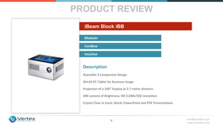 info@vertexbh.com
www.vertexbh.com
Modular
Cordless
Intuitive
iBeam Block iBB
PRODUCT REVIEW
9
Description
Stackable 3 Component Design
Win10 PC Tablet for Business Usage
Projection of a 100” Display at 2.7 meter distance
400 Lumens of Brightness, HD (1280x720) resolution
Crystal Clear in Excel, Word, PowerPoint and PDF Presentations
 