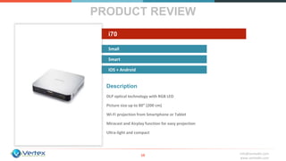 info@vertexbh.com
www.vertexbh.com
Small
Smart
IOS + Android
i70
PRODUCT REVIEW
10
Description
DLP optical technology with RGB LED
Picture size up to 80” (200 cm)
Wi‐Fi projection from Smartphone or Tablet
Miracast and Airplay function for easy projection
Ultra‐light and compact
 