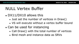 NULL Vertex Buffer
● DX11/DX10 allows this
● Just set the number of vertices in Draw()
● VS will execute without a vertex buffer bound
● Can be used for instancing
● Call Draw() with the total number of vertices
● Bind mesh and instance data as SRVs
 