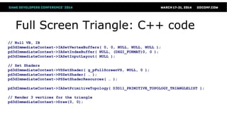 Full Screen Triangle: C++ code
// Null VB, IB
pd3dImmediateContext->IASetVertexBuffers( 0, 0, NULL, NULL, NULL );
pd3dImmediateContext->IASetIndexBuffer( NULL, (DXGI_FORMAT)0, 0 );
pd3dImmediateContext->IASetInputLayout( NULL );
// Set Shaders
pd3dImmediateContext->VSSetShader( g_pFullScreenVS, NULL, 0 );
pd3dImmediateContext->PSSetShader( … );
pd3dImmediateContext->PSSetShaderResources( … );
pd3dImmediateContext->IASetPrimitiveTopology( D3D11_PRIMITIVE_TOPOLOGY_TRIANGLELIST );
// Render 3 vertices for the triangle
pd3dImmediateContext->Draw(3, 0);
 