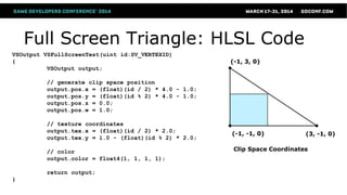 Full Screen Triangle: HLSL Code
VSOutput VSFullScreenTest(uint id:SV_VERTEXID)
{
VSOutput output;
// generate clip space position
output.pos.x = (float)(id / 2) * 4.0 - 1.0;
output.pos.y = (float)(id % 2) * 4.0 - 1.0;
output.pos.z = 0.0;
output.pos.w = 1.0;
// texture coordinates
output.tex.x = (float)(id / 2) * 2.0;
output.tex.y = 1.0 - (float)(id % 2) * 2.0;
// color
output.color = float4(1, 1, 1, 1);
return output;
}
Clip Space Coordinates
(-1, -1, 0)
(-1, 3, 0)
(3, -1, 0)
 