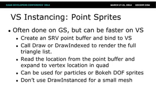 VS Instancing: Point Sprites
● Often done on GS, but can be faster on VS
● Create an SRV point buffer and bind to VS
● Call Draw or DrawIndexed to render the full
triangle list.
● Read the location from the point buffer and
expand to vertex location in quad
● Can be used for particles or Bokeh DOF sprites
● Don’t use DrawInstanced for a small mesh
 