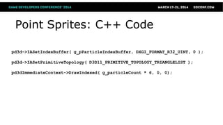 Point Sprites: C++ Code
pd3d->IASetIndexBuffer( g_pParticleIndexBuffer, DXGI_FORMAT_R32_UINT, 0 );
pd3d->IASetPrimitiveTopology( D3D11_PRIMITIVE_TOPOLOGY_TRIANGLELIST );
pd3dImmediateContext->DrawIndexed( g_particleCount * 6, 0, 0);
 