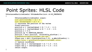 Point Sprites: HLSL Code
VSInstancedParticleDrawOut VSIndexBuffer(uint id:SV_VERTEXID)
{
VSInstancedParticleDrawOut output;
uint particleIndex = id / 4;
uint vertexInQuad = id % 4;
// calculate the position of the vertex
float3 position;
position.x = (vertexInQuad % 2) ? 1.0 : -1.0;
position.y = (vertexInQuad & 2) ? -1.0 : 1.0;
position.z = 0.0;
position.xy *= PARTICLE_RADIUS;
position = mul( position, (float3x3)g_mInvView ) +
g_bufPosColor[particleIndex].pos.xyz;
output.pos = mul( float4(position,1.0), g_mWorldViewProj );
output.color = g_bufPosColor[particleIndex].color;
// texture coordinate
output.tex.x = (vertexInQuad % 2) ? 1.0 : 0.0;
output.tex.y = (vertexInQuad & 2) ? 1.0 : 0.0;
return output;
}
 