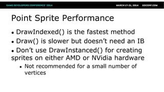 Point Sprite Performance
● DrawIndexed() is the fastest method
● Draw() is slower but doesn’t need an IB
● Don’t use DrawInstanced() for creating
sprites on either AMD or NVidia hardware
● Not recommended for a small number of
vertices
 