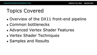 Topics Covered
● Overview of the DX11 front-end pipeline
● Common bottlenecks
● Advanced Vertex Shader Features
● Vertex Shader Techniques
● Samples and Results
 
