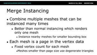 Merge Instancing
● Combine multiple meshes that can be
instanced many times
● Better than normal instancing which renders
only one mesh
● Instance nearby meshes for smaller bounding box
● Each mesh is a page in the vertex data
● Fixed vertex count for each mesh
●Meshes smaller than page size use degenerate triangles
 