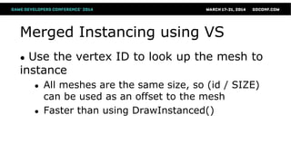 Merged Instancing using VS
● Use the vertex ID to look up the mesh to
instance
● All meshes are the same size, so (id / SIZE)
can be used as an offset to the mesh
● Faster than using DrawInstanced()
 