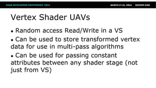 Vertex Shader UAVs
● Random access Read/Write in a VS
● Can be used to store transformed vertex
data for use in multi-pass algorithms
● Can be used for passing constant
attributes between any shader stage (not
just from VS)
 