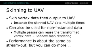 Skinning to UAV
● Skin vertex data then output to UAV
● Instance the skinned UAV data multiple times
● Can also be used for non-instanced data
● Multiple passes can reuse the transformed
vertex data – Shadow map rendering
● Performance is about the same as
stream-out, but you can do more …
 