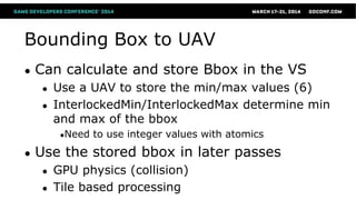 Bounding Box to UAV
● Can calculate and store Bbox in the VS
● Use a UAV to store the min/max values (6)
● InterlockedMin/InterlockedMax determine min
and max of the bbox
●Need to use integer values with atomics
● Use the stored bbox in later passes
● GPU physics (collision)
● Tile based processing
 