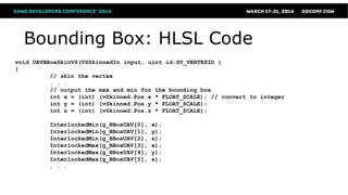 Bounding Box: HLSL Code
void UAVBBoxSkinVS(VSSkinnedIn input, uint id:SV_VERTEXID )
{
// skin the vertex
. . .
// output the max and min for the bounding box
int x = (int) (vSkinned.Pos.x * FLOAT_SCALE); // convert to integer
int y = (int) (vSkinned.Pos.y * FLOAT_SCALE);
int z = (int) (vSkinned.Pos.z * FLOAT_SCALE);
InterlockedMin(g_BBoxUAV[0], x);
InterlockedMin(g_BBoxUAV[1], y);
InterlockedMin(g_BBoxUAV[2], z);
InterlockedMax(g_BBoxUAV[3], x);
InterlockedMax(g_BBoxUAV[4], y);
InterlockedMax(g_BBoxUAV[5], z);
. . .
 