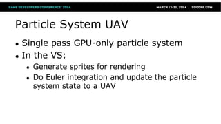 Particle System UAV
● Single pass GPU-only particle system
● In the VS:
● Generate sprites for rendering
● Do Euler integration and update the particle
system state to a UAV
 