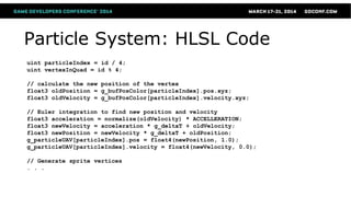 Particle System: HLSL Code
uint particleIndex = id / 4;
uint vertexInQuad = id % 4;
// calculate the new position of the vertex
float3 oldPosition = g_bufPosColor[particleIndex].pos.xyz;
float3 oldVelocity = g_bufPosColor[particleIndex].velocity.xyz;
// Euler integration to find new position and velocity
float3 acceleration = normalize(oldVelocity) * ACCELLERATION;
float3 newVelocity = acceleration * g_deltaT + oldVelocity;
float3 newPosition = newVelocity * g_deltaT + oldPosition;
g_particleUAV[particleIndex].pos = float4(newPosition, 1.0);
g_particleUAV[particleIndex].velocity = float4(newVelocity, 0.0);
// Generate sprite vertices
. . .
 