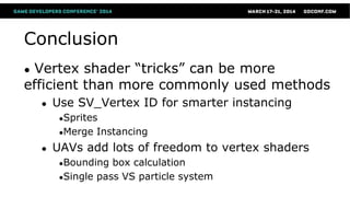 Conclusion
● Vertex shader “tricks” can be more
efficient than more commonly used methods
● Use SV_Vertex ID for smarter instancing
●Sprites
●Merge Instancing
● UAVs add lots of freedom to vertex shaders
●Bounding box calculation
●Single pass VS particle system
 