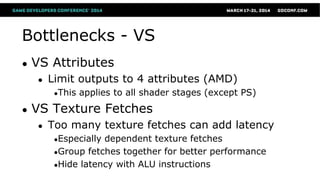 Bottlenecks - VS
● VS Attributes
● Limit outputs to 4 attributes (AMD)
●This applies to all shader stages (except PS)
● VS Texture Fetches
● Too many texture fetches can add latency
●Especially dependent texture fetches
●Group fetches together for better performance
●Hide latency with ALU instructions
 