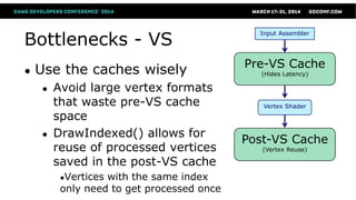 Bottlenecks - VS
● Use the caches wisely
● Avoid large vertex formats
that waste pre-VS cache
space
● DrawIndexed() allows for
reuse of processed vertices
saved in the post-VS cache
●Vertices with the same index
only need to get processed once
Vertex Shader
Pre-VS Cache
(Hides Latency)
Input Assembler
Post-VS Cache
(Vertex Reuse)
 