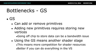 Bottlenecks - GS
● GS
● Can add or remove primitives
● Adding new primitives requires storing new
vertices
●Going off chip to store data can be a bandwidth issue
● Using the GS means another shader stage
●This means more competition for shader resources
●Better if you can do everything in the VS
 