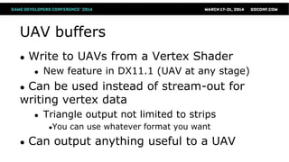 UAV buffers
● Write to UAVs from a Vertex Shader
● New feature in DX11.1 (UAV at any stage)
● Can be used instead of stream-out for
writing vertex data
● Triangle output not limited to strips
●You can use whatever format you want
● Can output anything useful to a UAV
 