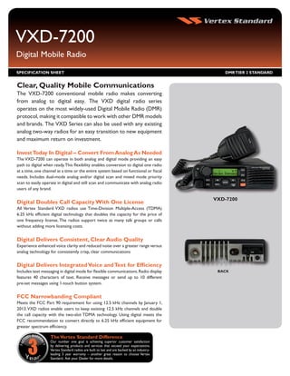 VXD-7200
Digital Mobile Radio
SPECIFICATION SHEET                                                                             DMR TIER 2 STANDARD


Clear, Quality Mobile Communications
The VXD-7200 conventional mobile radio makes converting
from analog to digital easy. The VXD digital radio series
operates on the most widely-used Digital Mobile Radio (DMR)
protocol, making it compatible to work with other DMR models
and brands. The VXD Series can also be used with any existing
analog two-way radios for an easy transition to new equipment
and maximum return on investment.

Invest Today In Digital – Convert From Analog As Needed
The VXD-7200 can operate in both analog and digital mode providing an easy
path to digital when ready. This flexibility enables conversion to digital one radio
at a time, one channel at a time or the entire system based on functional or fiscal
needs. Includes dual-mode analog and/or digital scan and mixed mode priority
scan to easily operate in digital and still scan and communicate with analog radio
users of any brand.

                                                                                             VXD-7200
Digital Doubles Call Capacity With One License
All Vertex Standard VXD radios use Time-Division Multiple-Access (TDMA)
6.25 kHz efficient digital technology that doubles the capacity for the price of
one frequency license. The radios support twice as many talk groups or calls
without adding more licensing costs.


Digital Delivers Consistent, Clear Audio Quality
Experience enhanced voice clarity and reduced noise over a greater range versus
analog technology for consistently crisp, clear communications


Digital Delivers Integrated Voice and Text for Efficiency
Includes text messaging in digital mode for flexible communications. Radio display            BACK
features 40 characters of text. Receive messages or send up to 10 different
pre-set messages using 1-touch button system.


FCC Narrowbanding Compliant
Meets the FCC Part 90 requirement for using 12.5 kHz channels by January 1,
2013. VXD radios enable users to keep existing 12.5 kHz channels and double
the call capacity with the two-slot TDMA technology. Using digital meets the
FCC recommendation to convert directly to 6.25 kHz efficient equipment for
greater spectrum efficiency.

                   The Vertex Standard Difference
                   Our number one goal is achieving superior customer satisfaction
                   by delivering products and services that exceed your expectations.
                   Vertex Standard radios are built to last and are backed by an industry-
                   leading 3 year warranty – another great reason to choose Vertex
                   Standard. Ask your Dealer for more details.
 