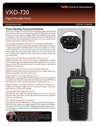 VXD-720
Digital Portable Radio
SPECIFICATION SHEET                                                                          DMR TIER 2 STANDARD


Clear, Quality Communications
Easily convert to digital with the VXD-720 conventional portable radio, providing
the essential voice and text communications needed.The VXD digital radio series
operates on the most widely-used Digital Mobile Radio (DMR) protocol, making
it compatible to work with other DMR models and brands. The VXD Series can
also be used with any existing analog two-way radios for an easy transition to new
equipment and maximum return on investment.
Invest Today In Digital – Convert From Analog As Needed
The VXD-720 can operate in both analog and digital mode providing an easy path
to digital when ready. This flexibility enables conversion to digital one radio at
a time, one channel at a time or the entire system based on functional or fiscal
needs. Includes dual-mode analog and/or digital scan and mixed mode priority
scan to easily operate in digital and still scan and communicate with analog radio
users of any brand.
Digital Doubles Call Capacity With One License
All Vertex Standard VXD radios use Time-Division Multiple-Access (TDMA)
6.25 kHz efficient digital technology that doubles the capacity for the price of one
frequency license. The radios support twice as many talk groups or calls without
adding more licensing costs.
Digital Delivers Consistent, Clear Audio Quality
Experience enhanced voice clarity and reduced noise over a greater range versus
analog for consistently crisp, clear communications.
Digital Delivers Longer Battery Life
Achieve greater cost savings with increased battery life performance.The VXD-720
can operate up to 40 percent longer than most analog radios because TDMA cuts
the transmit time in half -- reducing overall battery consumption per call.
Digital Delivers Integrated Voice and Text for Efficiency
Includes text messaging in digital mode to communicate between radios. Send
either free-form or pre-set text messages.
Submersible And Weatherproof
The VXD-720 radio meets international standard IP57 for dust and water
protection where water does not harm the radio when submersed to a depth of
3 feet for up to 30 minutes.
FCC Narrowbanding Compliant
Meets the FCC Part 90 requirement for using 12.5 kHz channels by January 1,
2013.VXD radios enable users to keep existing 12.5 kHz channels and double the
call capacity with the two-slot TDMA technology. Using digital meets the FCC
recommendation to convert directly to 6.25 kHz efficient equipment for greater
spectrum efficiency.
                   The Vertex Standard Difference
                   Our number one goal is achieving superior customer satisfaction
                   by delivering products and services that exceed your expectations.
                   Vertex Standard radios are built to last and are backed by an industry-
                   leading 3 year warranty – another great reason to choose Vertex
                   Standard. Ask your Dealer for more details.
 