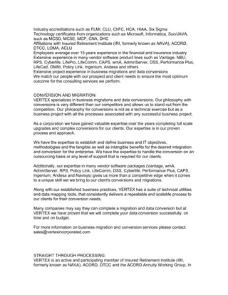 Industry accreditations such as FLMI, CLU, ChFC, HCA, HIAA, Six Sigma
Technology certificates from organizations such as Microsoft, Informatica, Sun/JAVA,
such as MCSD, MCSE, MCP, CNA, DHC
Affiliations with Insured Retirement Institute (IRI, formerly known as NAVA), ACORD,
DTCC, LOMA, ACLU
Employees average over 15 years experience in the financial and insurance industry
Extensive experience in many vendor software product lines such as Vantage, NBU,
RPS, Cyberlife, LifePro, LifeComm, CAPS, wmA, AdminServer, DSS, Performance Plus,
LifeCad, OMNI, Policy Link, Ingenium, Andesa and others
Extensive project experience in business migrations and data conversions
We match our people with our prospect and client needs to ensure the most optimum
outcome for the consulting services we perform.


CONVERSION AND MIGRATION:
VERTEX specializes in business migrations and data conversions. Our philosophy with
conversions is very different than our competitors and allows us to stand out from the
competition. Our philosophy for conversions is not as a technical exercise but as a
business project with all the processes associated with any successful business project.

As a corporation we have gained valuable expertise over the years completing full scale
upgrades and complex conversions for our clients. Our expertise is in our proven
process and approach.

We have the expertise to establish and define business and IT objectives,
methodologies and the tangible as well as intangible benefits for the desired integration
and conversion for the enterprise. We have the expertise to handle the conversion on an
outsourcing basis or any level of support that is required for our clients.

Additionally, our expertise in many vendor software packages (Vantage, wmA,
AdminServer, RPS, Policy Link, LifeComm, DSS, Cyberlife, Performance Plus, CAPS,
Ingenium, Andesa and Navisys) gives us more than a competitive edge when it comes
to a unique skill set we bring to our client's conversions and migrations.

Along with our established business practices, VERTEX has a suite of technical utilities
and data mapping tools, that consistently delivers a repeatable and scalable process to
our clients for their conversion needs.

Many companies may say they can complete a migration and data conversion but at
VERTEX we have proven that we will complete your data conversion successfully, on
time and on budget.

For more information on business migration and conversion services please contact:
sales@vertexincorporated.com




STRAIGHT THROUGH PROCESSING:
VERTEX is an active and participating member of Insured Retirement Institute (IRI,
formerly known as NAVA), ACORD, DTCC and the ACORD Annuity Working Group. In
 