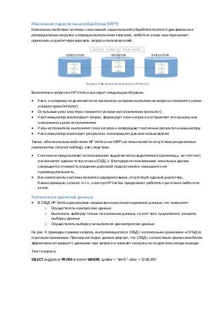 Массивная параллельная обработка (MPP)
Ключевым свойством системы с массивной параллельной обработки является динамическое
распределения нагрузки и порядка выполнения запросов, любой из узлов кластера может
принимать и диспетчеризировать запросы пользователей.
Рисунок 3 Выполнение запросов в HP Vertica
Выполнение запроса в HP Vertica выглядит следующим образом:
 Узел, к которому подключается пользователь на время выполнения запроса становится узлом-
инициатором (initiator).
 Остальные узлы кластера становятся узлами-исполнителями (executor).
 Узел-инициатор анализирует запрос, формирует план запроса и отправляет его одному или
нескольким узлам-исполнителям.
 Узлы-исполнители выполняют план запроса и возвращают частичные результаты инициатору.
 Узел-инициатор агрегирует результаты и возвращает данные пользователю
Также, обязательным свойством HP Vertica как MPP системы является отсутствие разделяемых
компонентов (shared-nothing), как следствие:
 Система не предполагает использования выделенного разделяемого хранилища, за счет чего
исключается единая точка отказа (СХД), а благодаря использованию локальных дисков
сокращается стоимость владения дисковой подсистемой и повышается её
производительность.
 Все компоненты системы являются одноранговыми, отсутствует единый диспетчер,
балансировщик, каталог и т.п., кластер HP Vertica продолжает работать при отказе любого из
узлов.
Колоночное хранение данных
 В СУБД HP Vertica реализован механизм колоночного хранения данных, что позволяет:
o Осуществлять компрессию данных
o Выполнять выборку только по колонкам данных, за счет чего существенно ускорять
выборку данных
o Осуществлять выборку не выполняя декомпрессию данных
На рис. 4 приведен пример запроса, выполняющегося в СУБД с колоночным хранением и СУБД со
строчным хранением. Пример наглядно демонстрирует, что СУБД с колоночным хранением более
эффективно оперирует с данными при запросе и снижает нагрузку на подсистему ввода-вывода.
Текст запроса:
SELECT avg(price) FROM tickstore WHERE symbol = ‘AAPL” date = ‘5/06/09’
 