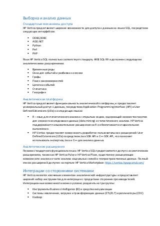 Выборка и анализ данных
Стандартные механизмы доступа
HP Vertica предоставляет широкие возможности для доступа к данным на языке SQL, посредством
следующих интерфейсов:
 ODBC/JDBC
 ADO.NET
 Python
 Perl
 PHP
Язык HP Vertica SQL полностью соответствует стандарту ANSI SQL-99 и дополнен следующими
аналитическими расширениями:
 Временные ряды
 Окна для событий и разбивка на сессии
 Графы
 Поиск закономерностей
 Цепочки событий
 Статистика
 География
Аналитическая платформа
HP Vertica предоставляет функциональность аналитической платформы, и предоставляет
универсальный доступ к данным, посредством Application Programming Interface (API) и User
Defined Extionsions (UDx) на следующих языках:
 R – язык для статистического анализа с открытым кодом, содержащий множество пакетов
для сложного исследования данных (data mining) и статистического анализа. HP Vertica
поддерживает пользовательские расширения на R и обеспечивает их параллельное
выполнение.
 HP Vertica предоставляет возможность разработки пользовательских расширений User
Defined Extensions (UDx) посредством Java SDK API и C++ SDK API, что позволяет
использовать экспертизу Java и C++ для анализа данных.
Аналитические расширения
Помимо стандартного функционала языка HP Vertica SQL предоставляется доступ к аналитическим
расширениям, таким как HP Vertica Pulse и HP Vertica Place, существенно расширяющих
возможности анализа в части анализа социальных связей и геопространственных данных. Полный
список расширений доступен на портале HP Vertica Marketplace: https://vertica.hpwsportal.com/
Интеграции со сторонними системами
HP Vertica является ключевым элементом аналитической инфраструктуры и предоставляет
широкий набор инструментов для интеграции с продуктами сторонних производителей.
Интеграционные возможности можно условно разделить на три группы:
 Инструменты Business Intelligence (BI) и средства визуализации
 Системы извлечения, загрузки и трансформации данных (ETL/ELT) и репликаторы (CDC)
 Hadoop
 