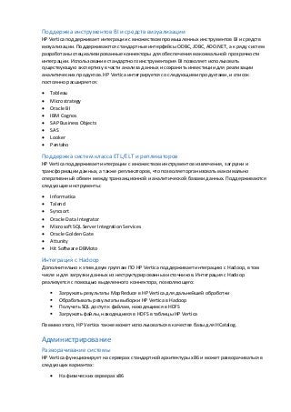 Поддержка инструментов BI и средств визуализации
HP Vertica поддерживает интеграции с множеством промышленных инструментов BI и средств
визуализации. Поддерживаются стандартные интерфейсы ODBC, JDBC, ADO.NET, а к ряду систем
разработаны специализированные коннекторы для обеспечения максимальной прозрачности
интеграции. Использование стандартного инструментария BI позволяет использовать
существующую экспертизу в части анализа данных и сохранить инвестиции для реализации
аналитических продуктов. HP Vertica интегрируется со следующими продуктами, и список
постоянно расширяется:
 Tableau
 Microstrategy
 Oracle BI
 IBM Cognos
 SAP Business Objects
 SAS
 Looker
 Pentaho
Поддержка систем класса ETL/ELT и репликаторов
HP Vertica поддерживает интеграции с множеством инструментов извлечения, загрузки и
трансформации данных, а также репликаторов, что позволяет организовать максимально
оперативнный обмен между транзакционной и аналитической базами данных. Поддерживаются
следующие инструменты:
 Informatica
 Talend
 Syncsort
 Oracle Data Integrator
 Microsoft SQL Server Integration Services
 Oracle Golden Gate
 Attunity
 Hit Software DBMoto
Интеграция с Hadoop
Дополнительно к этим двум группам ПО HP Vertica поддерживает интеграцию с Hadoop, в том
числе и для загрузки данных из неструктурированных источников. Интеграция с Hadoop
реализуется с помощью выделенного коннектора, позволяющего:
 Загружать результаты MapReduce в HP Vertica для дальнейшей обработки
 Обрабатывать результаты выборки HP Vertica в Hadoop
 Получать SQL доступ к файлам, находящимся в HDFS
 Загружать файлы, находящиеся в HDFS в таблицы HP Vertica
Помимо этого, HP Vertica также может использоваться в качестве базы для HCatalog.
Администрирование
Разворачивание системы
HP Vertica функционирует на серверах стандартной архитектуры x86 и может разворачиваться в
следующих вариантах:
 На физических серверах x86
 